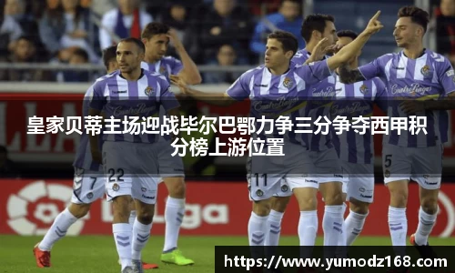皇家贝蒂主场迎战毕尔巴鄂力争三分争夺西甲积分榜上游位置