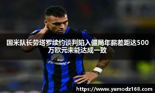 国米队长劳塔罗续约谈判陷入僵局年薪差距达500万欧元未能达成一致